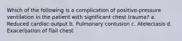 Which of the following is a complication of positive-pressure ventilation in the patient with significant chest trauma? a. Reduced cardiac output b. Pulmonary contusion c. Atelectasis d. Exacerbation of flail chest