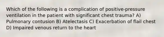 Which of the following is a complication of positive-pressure ventilation in the patient with significant chest trauma? A) Pulmonary contusion B) Atelectasis C) Exacerbation of flail chest D) Impaired venous return to the heart