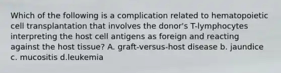 Which of the following is a complication related to hematopoietic cell transplantation that involves the donor's T-lymphocytes interpreting the host cell antigens as foreign and reacting against the host tissue? A. graft-versus-host disease b. jaundice c. mucositis d.leukemia