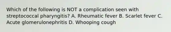 Which of the following is NOT a complication seen with streptococcal pharyngitis? A. Rheumatic fever B. Scarlet fever C. Acute glomerulonephritis D. Whooping cough