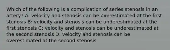 Which of the following is a complication of series stenosis in an artery? A: velocity and stenosis can be overestimated at the first stenosis B: velocity and stenosis can be underestimated at the first stenosis C: velocity and stenosis can be underestimated at the second stenosis D: velocity and stenosis can be overestimated at the second stenosis