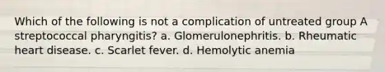 Which of the following is not a complication of untreated group A streptococcal pharyngitis? a. Glomerulonephritis. b. Rheumatic heart disease. c. Scarlet fever. d. Hemolytic anemia