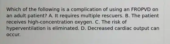 Which of the following is a complication of using an FROPVD on an adult​ patient? A. It requires multiple rescuers. B. The patient receives​ high-concentration oxygen. C. The risk of hyperventilation is eliminated. D. Decreased cardiac output can occur.