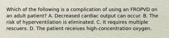 Which of the following is a complication of using an FROPVD on an adult​ patient? A. Decreased cardiac output can occur. B. The risk of hyperventilation is eliminated. C. It requires multiple rescuers. D. The patient receives​ high-concentration oxygen.