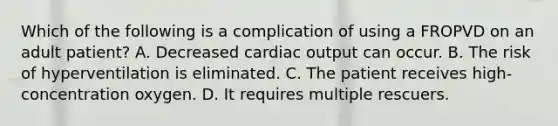 Which of the following is a complication of using a FROPVD on an adult​ patient? A. Decreased cardiac output can occur. B. The risk of hyperventilation is eliminated. C. The patient receives​ high-concentration oxygen. D. It requires multiple rescuers.