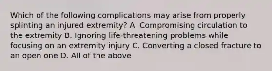 Which of the following complications may arise from properly splinting an injured​ extremity? A. Compromising circulation to the extremity B. Ignoring​ life-threatening problems while focusing on an extremity injury C. Converting a closed fracture to an open one D. All of the above