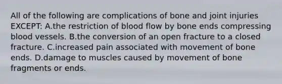 All of the following are complications of bone and joint injuries​ EXCEPT: A.the restriction of blood flow by bone ends compressing blood vessels. B.the conversion of an open fracture to a closed fracture. C.increased pain associated with movement of bone ends. D.damage to muscles caused by movement of bone fragments or ends.