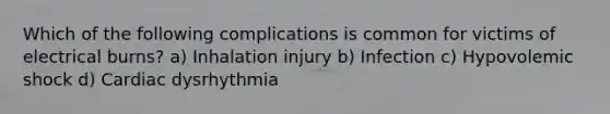 Which of the following complications is common for victims of electrical burns? a) Inhalation injury b) Infection c) Hypovolemic shock d) Cardiac dysrhythmia