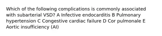 Which of the following complications is commonly associated with subarterial VSD? A Infective endocarditis B Pulmonary hypertension C Congestive cardiac failure D Cor pulmonale E Aortic insufficiency (AI)