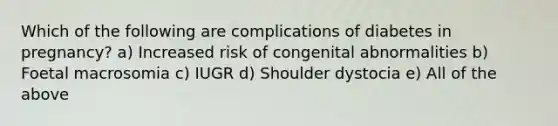 Which of the following are complications of diabetes in pregnancy? a) Increased risk of congenital abnormalities b) Foetal macrosomia c) IUGR d) Shoulder dystocia e) All of the above