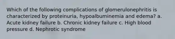 Which of the following complications of glomerulonephritis is characterized by proteinuria, hypoalbuminemia and edema? a. Acute kidney failure b. Chronic kidney failure c. High blood pressure d. Nephrotic syndrome