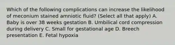 Which of the following complications can increase the likelihood of meconium stained amniotic fluid? (Select all that apply) A. Baby is over 38 weeks gestation B. Umbilical cord compression during delivery C. Small for gestational age D. Breech presentation E. Fetal hypoxia