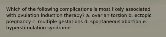 Which of the following complications is most likely associated with ovulation induction therapy? a. ovarian torsion b. ectopic pregnancy c. multiple gestations d. spontaneous abortion e. hyperstimulation syndrome