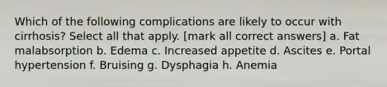 Which of the following complications are likely to occur with cirrhosis? Select all that apply. [mark all correct answers] a. Fat malabsorption b. Edema c. Increased appetite d. Ascites e. Portal hypertension f. Bruising g. Dysphagia h. Anemia