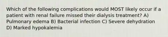 Which of the following complications would MOST likely occur if a patient with renal failure missed their dialysis treatment? A) Pulmonary edema B) Bacterial infection C) Severe dehydration D) Marked hypokalemia