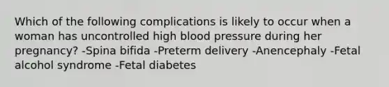 Which of the following complications is likely to occur when a woman has uncontrolled high blood pressure during her pregnancy? -Spina bifida -Preterm delivery -Anencephaly -Fetal alcohol syndrome -Fetal diabetes