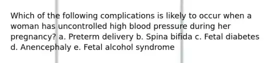 Which of the following complications is likely to occur when a woman has uncontrolled high blood pressure during her pregnancy? a. Preterm delivery b. Spina bifida c. Fetal diabetes d. Anencephaly e. Fetal alcohol syndrome