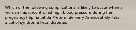 Which of the following complications is likely to occur when a woman has uncontrolled high blood pressure during her pregnancy? Spina bifida Preterm delivery Anencephaly Fetal alcohol syndrome Fetal diabetes