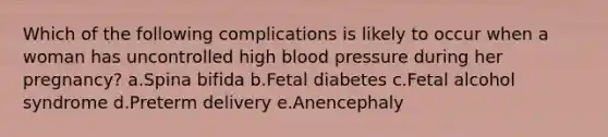 Which of the following complications is likely to occur when a woman has uncontrolled high blood pressure during her pregnancy? a.Spina bifida b.Fetal diabetes c.Fetal alcohol syndrome d.Preterm delivery e.Anencephaly