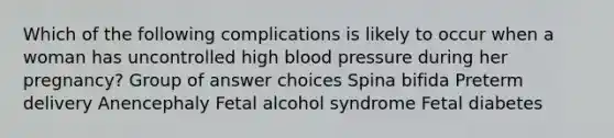 Which of the following complications is likely to occur when a woman has uncontrolled high blood pressure during her pregnancy? Group of answer choices Spina bifida Preterm delivery Anencephaly Fetal alcohol syndrome Fetal diabetes