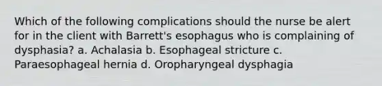 Which of the following complications should the nurse be alert for in the client with Barrett's esophagus who is complaining of dysphasia? a. Achalasia b. Esophageal stricture c. Paraesophageal hernia d. Oropharyngeal dysphagia