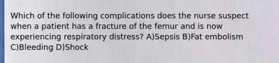 Which of the following complications does the nurse suspect when a patient has a fracture of the femur and is now experiencing respiratory distress? A)Sepsis B)Fat embolism C)Bleeding D)Shock