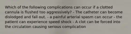 Which of the following complications can occur if a clotted cannula is flushed too aggressively? - The catheter can become dislodged and fall out. - a painful arterial spasm can occur - the patient can experience speed shock - A clot can be forced into the circulation causing serious complication