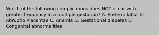 Which of the following complications does NOT occur with greater frequency in a multiple gestation? A. Preterm labor B. Abruptio Placentae C. Anemia D. Gestational diabetes E. Congenital abnormalities