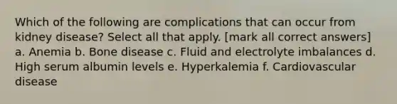 Which of the following are complications that can occur from kidney disease? Select all that apply. [mark all correct answers] a. Anemia b. Bone disease c. Fluid and electrolyte imbalances d. High serum albumin levels e. Hyperkalemia f. Cardiovascular disease