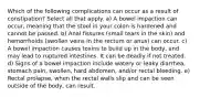 Which of the following complications can occur as a result of constipation? Select all that apply. a) A bowel impaction can occur, meaning that the stool in your colon is hardened and cannot be passed. b) Anal fissures (small tears in the skin) and hemorrhoids (swollen veins in the rectum or anus) can occur. c) A bowel impaction causes toxins to build up in the body, and may lead to ruptured intestines. It can be deadly if not treated. d) Signs of a bowel impaction include watery or leaky diarrhea, stomach pain, swollen, hard abdomen, and/or rectal bleeding. e) Rectal prolapse, when the rectal walls slip and can be seen outside of the body, can result.