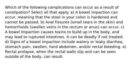 Which of the following complications can occur as a result of constipation? Select all that apply. a) A bowel impaction can occur, meaning that the stool in your colon is hardened and cannot be passed. b) Anal fissures (small tears in the skin) and hemorrhoids (swollen veins in the rectum or anus) can occur. c) A bowel impaction causes toxins to build up in the body, and may lead to ruptured intestines. It can be deadly if not treated. d) Signs of a bowel impaction include watery or leaky diarrhea, stomach pain, swollen, hard abdomen, and/or rectal bleeding. e) Rectal prolapse, when the rectal walls slip and can be seen outside of the body, can result.