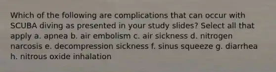 Which of the following are complications that can occur with SCUBA diving as presented in your study slides? Select all that apply a. apnea b. air embolism c. air sickness d. nitrogen narcosis e. decompression sickness f. sinus squeeze g. diarrhea h. nitrous oxide inhalation