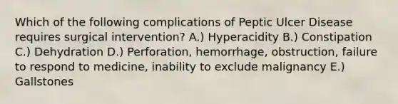 Which of the following complications of Peptic Ulcer Disease requires surgical intervention? A.) Hyperacidity B.) Constipation C.) Dehydration D.) Perforation, hemorrhage, obstruction, failure to respond to medicine, inability to exclude malignancy E.) Gallstones