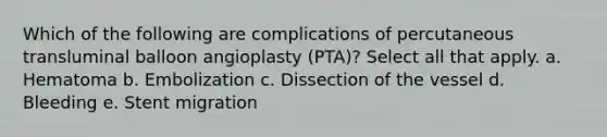 Which of the following are complications of percutaneous transluminal balloon angioplasty (PTA)? Select all that apply. a. Hematoma b. Embolization c. Dissection of the vessel d. Bleeding e. Stent migration