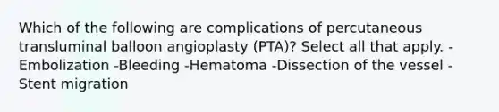 Which of the following are complications of percutaneous transluminal balloon angioplasty (PTA)? Select all that apply. -Embolization -Bleeding -Hematoma -Dissection of the vessel -Stent migration