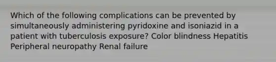 Which of the following complications can be prevented by simultaneously administering pyridoxine and isoniazid in a patient with tuberculosis exposure? Color blindness Hepatitis Peripheral neuropathy Renal failure