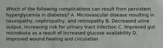 Which of the following complications can result from persistent hyperglycemia in diabetes? A. Microvascular disease resulting in neuropathy, nephropathy, and retinopathy B. Decreased urine output, increasing risk for urinary tract infection C. Improved gut microbiota as a result of increased glucose availability D. Improved wound healing and circulation