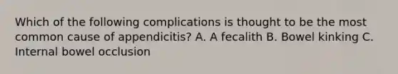 Which of the following complications is thought to be the most common cause of appendicitis? A. A fecalith B. Bowel kinking C. Internal bowel occlusion