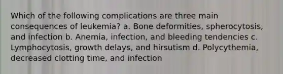 Which of the following complications are three main consequences of leukemia? a. Bone deformities, spherocytosis, and infection b. Anemia, infection, and bleeding tendencies c. Lymphocytosis, growth delays, and hirsutism d. Polycythemia, decreased clotting time, and infection