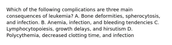 Which of the following complications are three main consequences of leukemia? A. Bone deformities, spherocytosis, and infection. B. Anemia, infection, and bleeding tendencies C. Lymphocytopoiesis, growth delays, and hirsutism D. Polycythemia, decreased clotting time, and infection