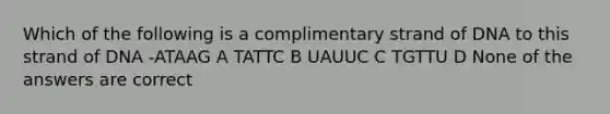 Which of the following is a complimentary strand of DNA to this strand of DNA -ATAAG A TATTC B UAUUC C TGTTU D None of the answers are correct