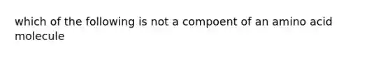 which of the following is not a compoent of an amino acid molecule