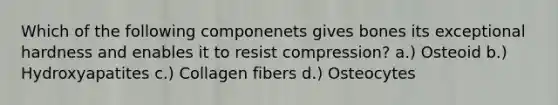 Which of the following componenets gives bones its exceptional hardness and enables it to resist compression? a.) Osteoid b.) Hydroxyapatites c.) Collagen fibers d.) Osteocytes