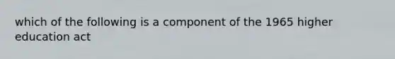 which of the following is a component of the 1965 higher education act