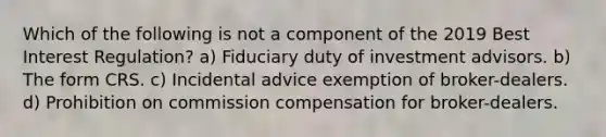 Which of the following is not a component of the 2019 Best Interest Regulation? a) Fiduciary duty of investment advisors. b) The form CRS. c) Incidental advice exemption of broker-dealers. d) Prohibition on commission compensation for broker-dealers.