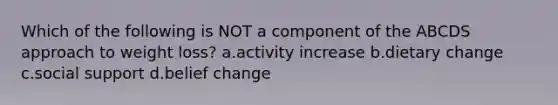 Which of the following is NOT a component of the ABCDS approach to weight loss? a.activity increase b.dietary change c.social support d.belief change