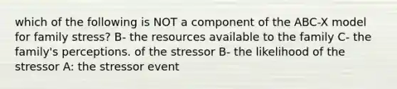 which of the following is NOT a component of the ABC-X model for family stress? B- the resources available to the family C- the family's perceptions. of the stressor B- the likelihood of the stressor A: the stressor event