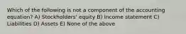 Which of the following is not a component of the accounting equation? A) Stockholders' equity B) Income statement C) Liabilities D) Assets E) None of the above