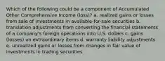 Which of the following could be a component of Accumulated Other Comprehensive Income (loss)? a. realized gains or losses from sale of investments in available-for-sale securities b. translation adjustments from converting the financial statements of a company's foreign operations into U.S. dollars c. gains (losses) on extraordinary items d. warranty liability adjustments e. unrealized gains or losses from changes in fair value of investments in trading securities