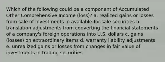 Which of the following could be a component of Accumulated Other Comprehensive Income (loss)? a. realized gains or losses from sale of investments in available-for-sale securities b. translation adjustments from converting the financial statements of a company's foreign operations into U.S. dollars c. gains (losses) on extraordinary items d. warranty liability adjustments e. unrealized gains or losses from changes in fair value of investments in trading securities